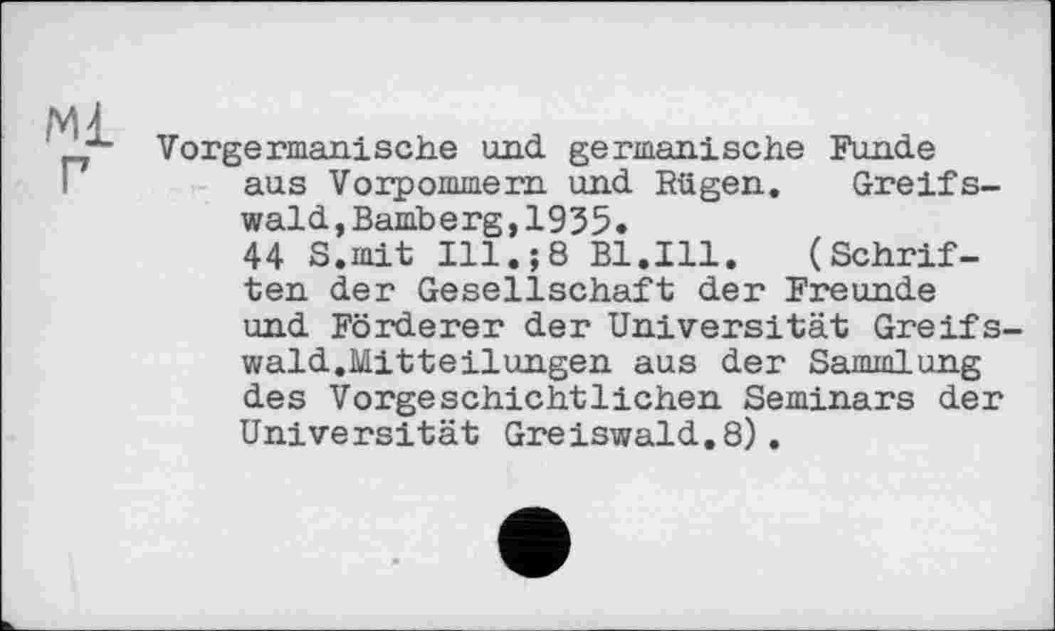 ﻿Vorgermanische und germanische Funde aus Vorpommern und Rügen. Greifswald, Bamberg,1955.
44 S.mit Ill.;8 Bl.Ill. (Schriften der Gesellschaft der Freunde und Förderer der Universität Greifswald.Mitteilungen aus der Sammlung des Vorgeschichtlichen Seminars der Universität Greiswald.8).